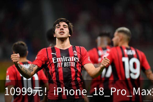 10999元！iPhone 18 Pro Max把我看爽了，价格不算炸裂
